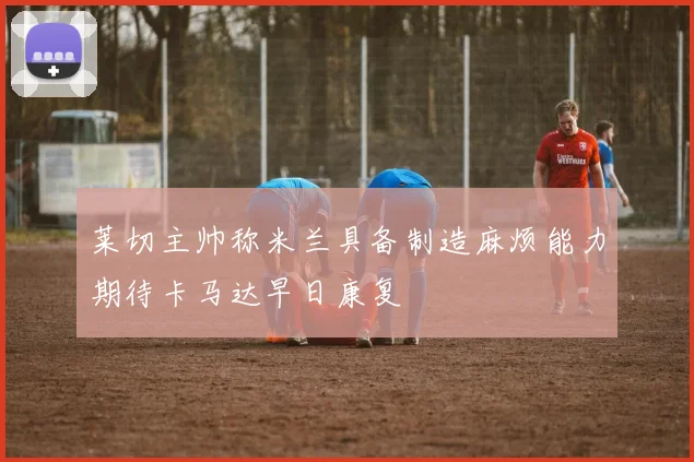 莱切主帅称米兰具备制造麻烦能力期待卡马达早日康复