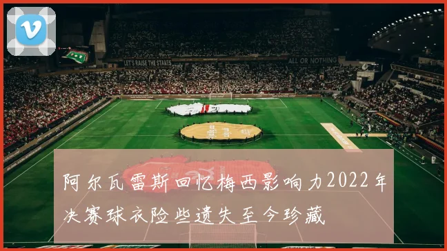 阿尔瓦雷斯回忆梅西影响力2022年决赛球衣险些遗失至今珍藏