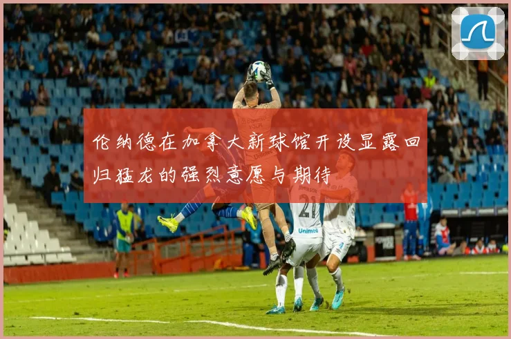 伦纳德在加拿大新球馆开设显露回归猛龙的强烈意愿与期待