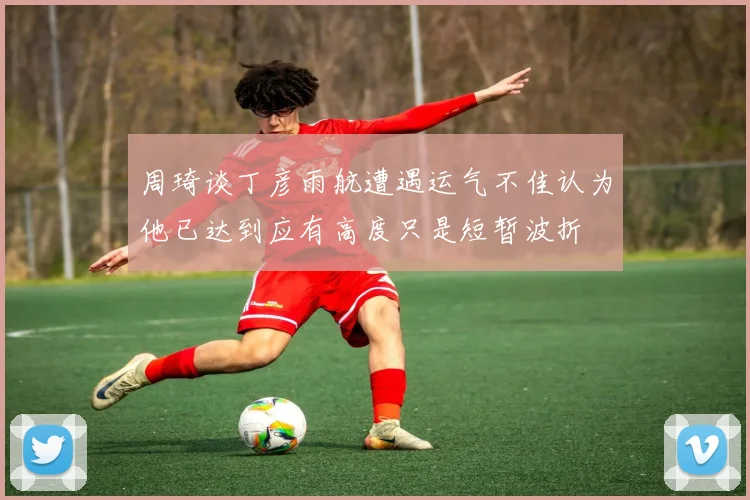 周琦谈丁彦雨航遭遇运气不佳认为他已达到应有高度只是短暂波折