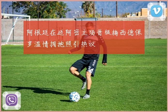 阿根廷在迈阿密主场晋级梅西德保罗温情拥抱照引热议