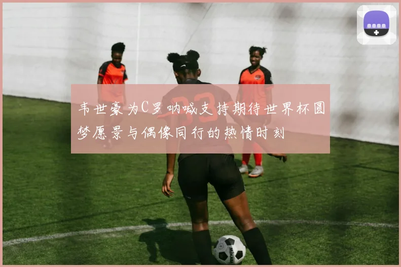 韦世豪为C罗呐喊支持期待世界杯圆梦愿景与偶像同行的热情时刻