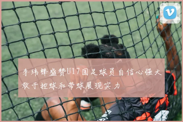 李玮锋盛赞U17国足球员自信心强大敢于控球和带球展现实力