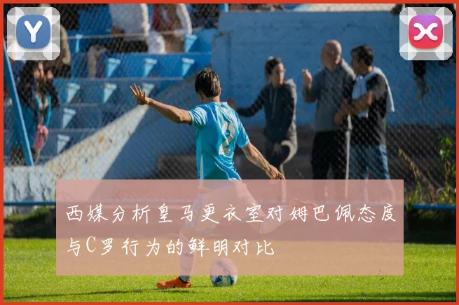 西媒分析皇马更衣室对姆巴佩态度与C罗行为的鲜明对比