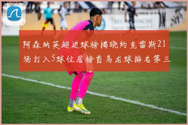 阿森纳英超进球榜揭晓约克雷斯21场打入5球位居榜首乌龙球排名第三