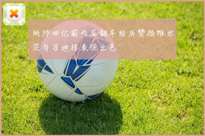 纳帅回忆前两届翻车经历赞扬维尔茨与吕迪格表现出色