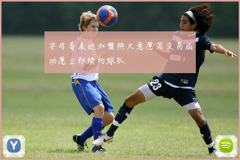 字母哥表达加盟热火意愿若交易成功愿立即续约球队