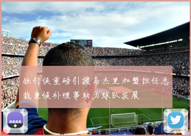 独行侠重磅引援乌杰里加盟担任总裁兼候补理事助力球队发展