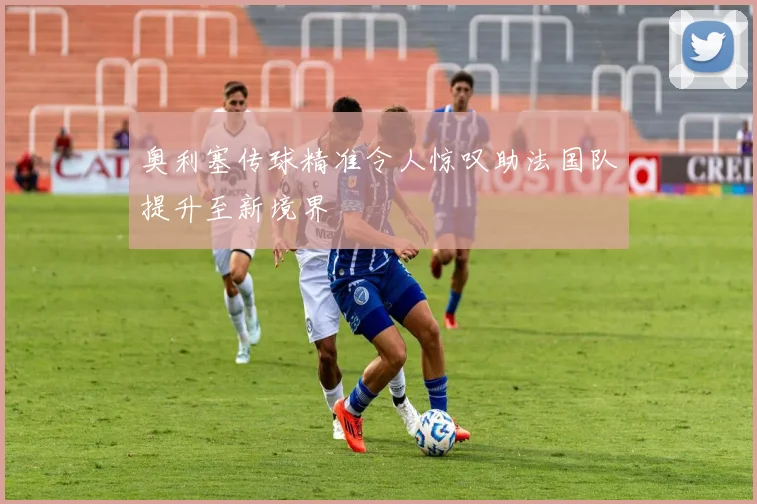 奥利塞传球精准令人惊叹助法国队提升至新境界
