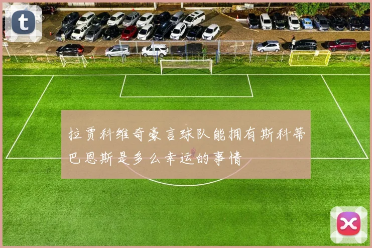 拉贾科维奇豪言球队能拥有斯科蒂巴恩斯是多么幸运的事情