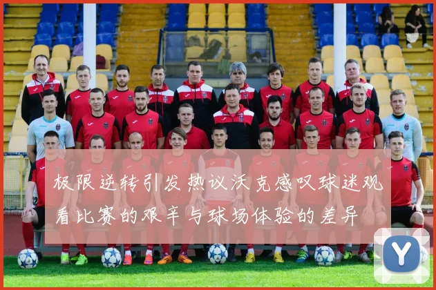 极限逆转引发热议沃克感叹球迷观看比赛的艰辛与球场体验的差异