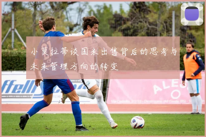 小莫拉蒂谈国米出售背后的思考与未来管理方向的转变