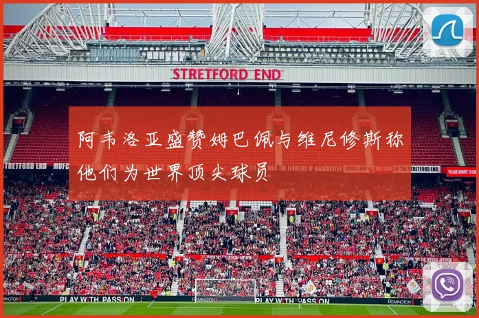 阿韦洛亚盛赞姆巴佩与维尼修斯称他们为世界顶尖球员