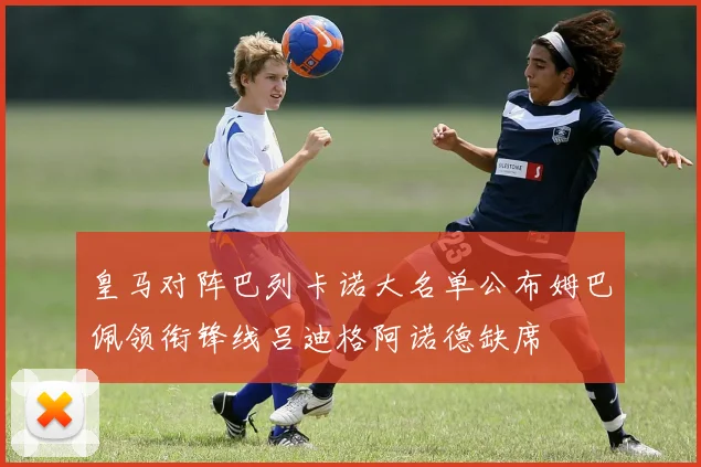 皇马对阵巴列卡诺大名单公布姆巴佩领衔锋线吕迪格阿诺德缺席