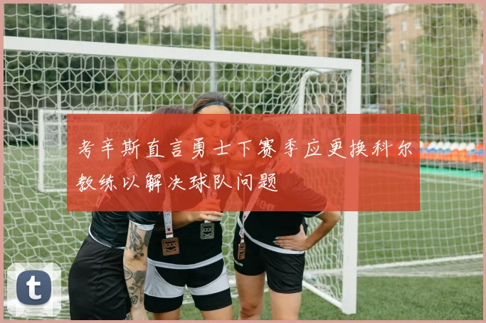 考辛斯直言勇士下赛季应更换科尔教练以解决球队问题