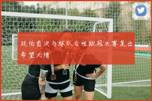 廷伯首次与球队合练欧冠决赛复出希望大增