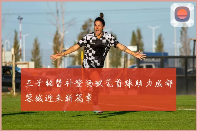 王子铭替补登场破荒首球助力成都蓉城迎来新篇章