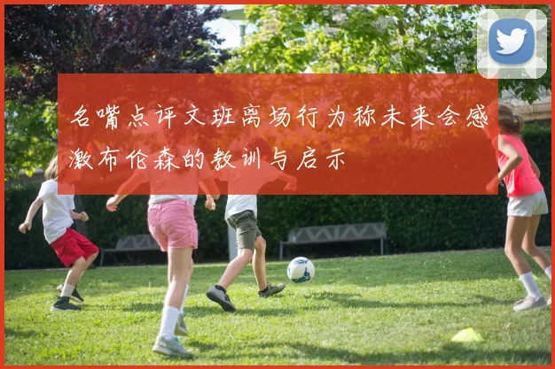 名嘴点评文班离场行为称未来会感激布伦森的教训与启示