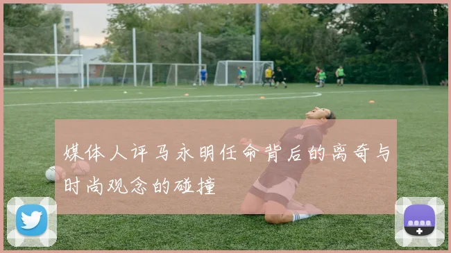 媒体人评马永明任命背后的离奇与时尚观念的碰撞