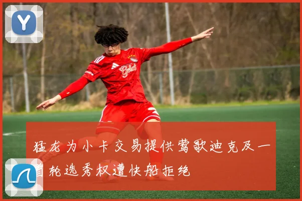 猛龙为小卡交易提供莺歌迪克及一首轮选秀权遭快船拒绝