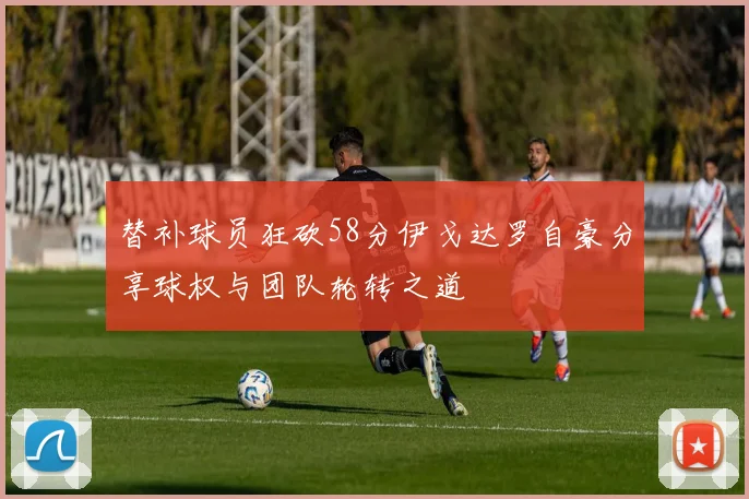 替补球员狂砍58分伊戈达罗自豪分享球权与团队轮转之道